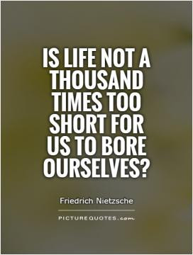 Is life not a thousand times too short for us to bore ourselves?