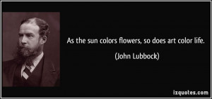 As the sun colors flowers, so does art color life. - John Lubbock