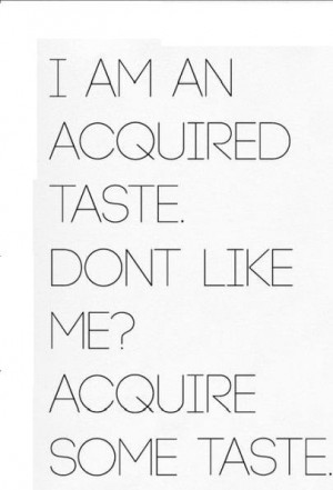 am an acquired taste. Don't like me? Acquire some taste.