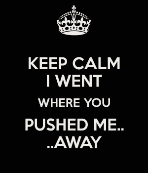 you pushed me away first | KEEP CALM I WENT WHERE YOU PUSHED ME ...