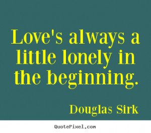 ... little lonely in the beginning. Douglas Sirk famous love quotes