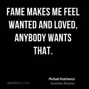 Fame makes me feel wanted and loved, anybody wants that.