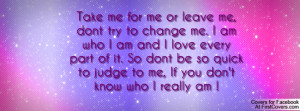 Take me for me or leave me, dont try to change me. I am who I am and I ...