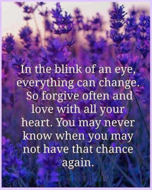In the blink of an eye, everything can change. So forgive often and ...