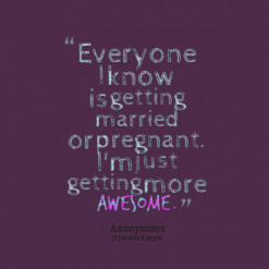 ... know is getting married or pregnant. I\'m just getting more *awesome