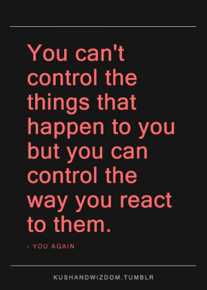 ... that happen to you but you can control the way you react to them