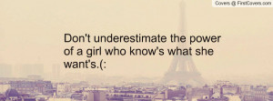 Don't underestimate the power of a girl who know's what she want's.(: