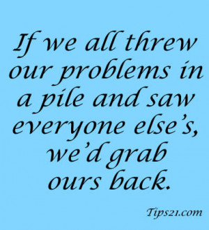 If we all threw our problems in a pile and saw everyone else's, we'd ...