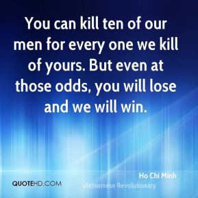 You can kill ten of our men for every one we kill of yours. But even ...