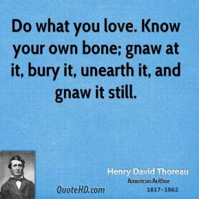 Do what you love. Know your own bone; gnaw at it, bury it, unearth it ...