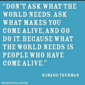Don't ask what the world needs. Ask what makes you come alive, and go ...