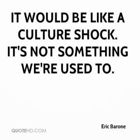 It would be like a culture shock. It's not something we're used to.