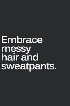 Embrace messy hair and sweatpants. life motto. Seriously. My life ...