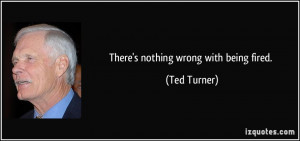 There's nothing wrong with being fired. - Ted Turner