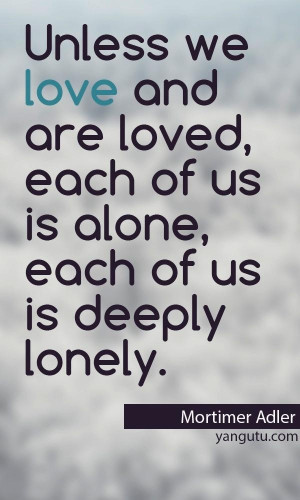 Unless we love and are loved, eacj of us is alone, each of us is ...