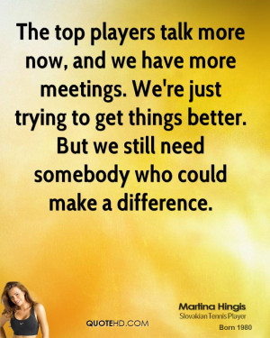 The top players talk more now, and we have more meetings. We're just ...