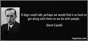 ... it as hard to get along with them as we do with people. - Karel Capek
