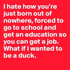 hate how you're just born out of nowhere, forced to go to school and ...