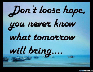 Don't loose hope, you never know what tomorrow will bring