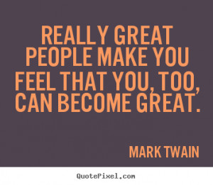 Really great people make you feel that you, too, can become great ...