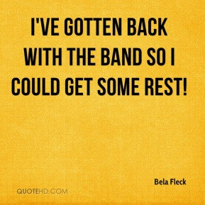 Bela Fleck - I've gotten back with the band so I could get some rest!