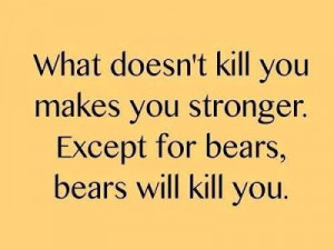 doesn't kill you makes you stronger. Except for bears, bears will kill ...