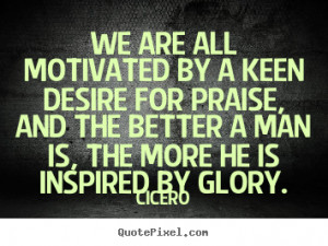 Cicero Quotes - We are all motivated by a keen desire for praise, and ...