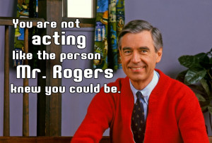 You are not acting like the person Mr. Rogers knew you could be ...