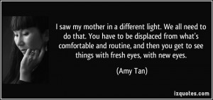 ... then you get to see things with fresh eyes, with new eyes. - Amy Tan
