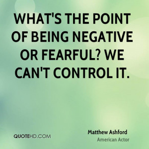 What's the point of being negative or fearful? We can't control it.