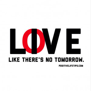 Live & love like there's no tomorrow.
