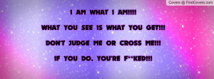 what i am!!!!what you see is what you get!!!don't judge me or cross me ...