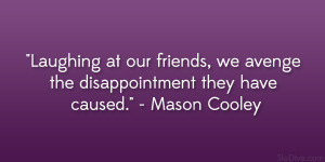 Laughing at our friends, we avenge the disappointment they have caused ...