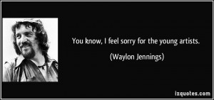 You know, I feel sorry for the young artists. - Waylon Jennings