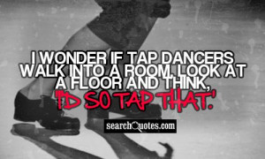 ... tap dancers walk into a room, look at a floor and think, 'I'd so tap