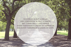 Yesterday is but a dream, and tomorrow is only a vision. But today ...