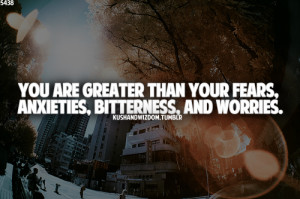 ... are greater than your fears, anxieties, bitterness, and worries