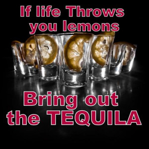 If life throws you lemons,bring out the TEQUILA!!!