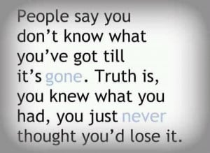say you don't know what you've got till it's gone. Truth is, you ...