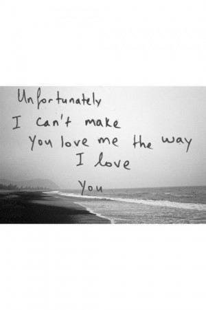 Unfortunately I can't make you love me the way I love you.