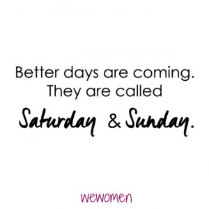 Better days are coming. They are called Saturday and Sunday.
