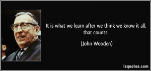 ... we learn after we think we know it all, that counts. - John Wooden