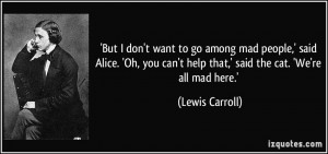 ... you can't help that,' said the cat. 'We're all mad here.' - Lewis