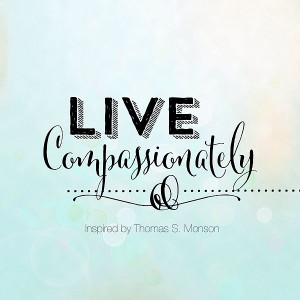 Live compassionately.” – inspired by President Thomas S. Monson