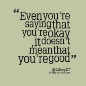 Even you're saying that you're okay , it doesn't mean that you're good