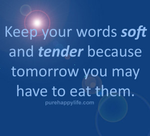 Keep your words soft and tender because tomorrow you may have to eat ...