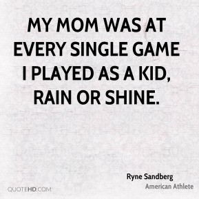 ... at every single game I played as a kid, rain or shine. - Ryne Sandberg