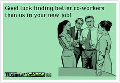 Good luck finding better co-workers than us in your new job!