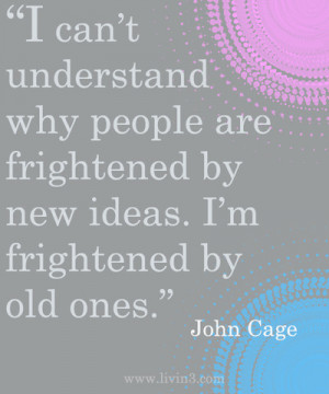 ... new ideas. I'm frightened by old ones. John Cage - - Open Your Mind