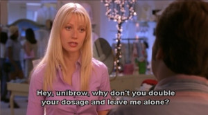 Hey,unibrow,why don't you double your dosage and leave me alone?